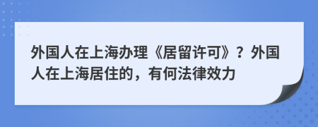 外国人在上海办理《居留许可》？外国人在上海居住的，有何法律效力