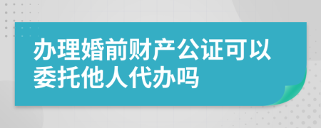 办理婚前财产公证可以委托他人代办吗