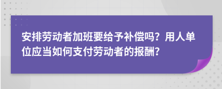 安排劳动者加班要给予补偿吗？用人单位应当如何支付劳动者的报酬？