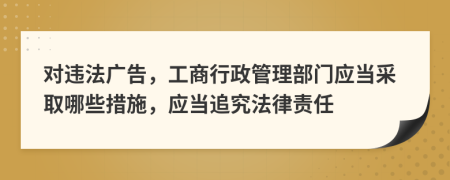 对违法广告，工商行政管理部门应当采取哪些措施，应当追究法律责任