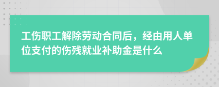 工伤职工解除劳动合同后，经由用人单位支付的伤残就业补助金是什么