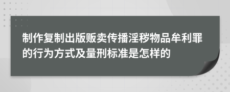 制作复制出版贩卖传播淫秽物品牟利罪的行为方式及量刑标准是怎样的