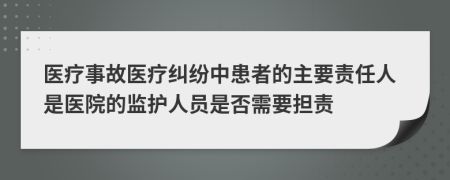 医疗事故医疗纠纷中患者的主要责任人是医院的监护人员是否需要担责