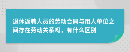 退休返聘人员的劳动合同与用人单位之间存在劳动关系吗，有什么区别