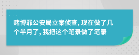 赌博罪公安局立案侦查, 现在做了几个半月了, 我把这个笔录做了笔录