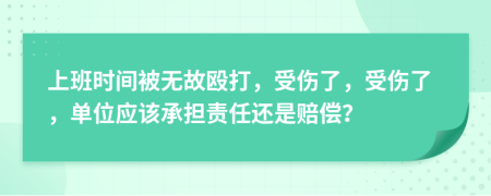 上班时间被无故殴打，受伤了，受伤了，单位应该承担责任还是赔偿？