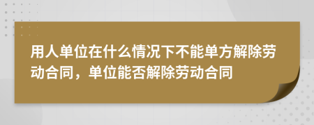 用人单位在什么情况下不能单方解除劳动合同，单位能否解除劳动合同