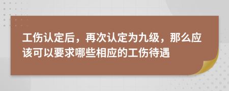 工伤认定后，再次认定为九级，那么应该可以要求哪些相应的工伤待遇