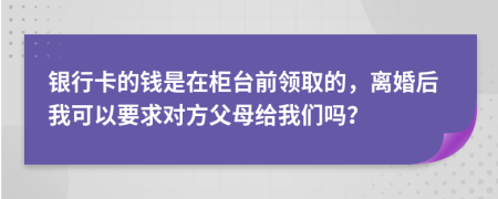 银行卡的钱是在柜台前领取的，离婚后我可以要求对方父母给我们吗？