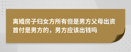 离婚房子归女方所有但是男方父母出资首付是男方的，男方应该出钱吗