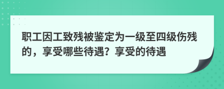 职工因工致残被鉴定为一级至四级伤残的，享受哪些待遇？享受的待遇