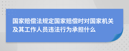 国家赔偿法规定国家赔偿时对国家机关及其工作人员违法行为承担什么