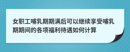 女职工哺乳期期满后可以继续享受哺乳期期间的各项福利待遇如何计算