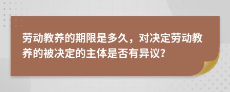 劳动教养的期限是多久，对决定劳动教养的被决定的主体是否有异议？