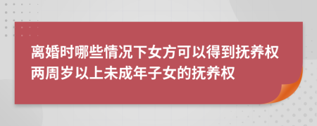 离婚时哪些情况下女方可以得到抚养权两周岁以上未成年子女的抚养权