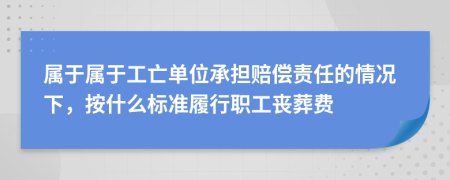 属于属于工亡单位承担赔偿责任的情况下，按什么标准履行职工丧葬费