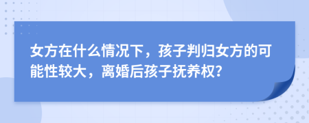 女方在什么情况下，孩子判归女方的可能性较大，离婚后孩子抚养权？