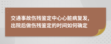 交通事故伤残鉴定中心心脏病复发, 出院后做伤残鉴定的时间如何确定