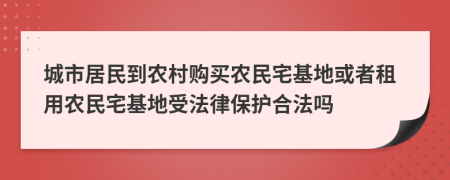 城市居民到农村购买农民宅基地或者租用农民宅基地受法律保护合法吗