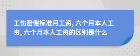 工伤赔偿标准月工资, 六个月本人工资, 六个月本人工资的区别是什么