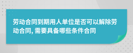 劳动合同到期用人单位是否可以解除劳动合同, 需要具备哪些条件合同