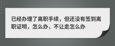 已经办理了离职手续，但还没有签到离职证明，怎么办，不让走怎么办