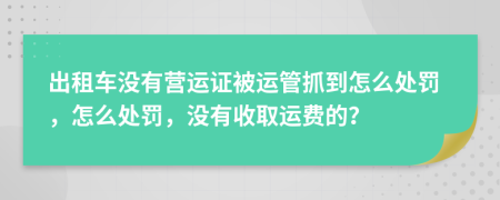 出租车没有营运证被运管抓到怎么处罚，怎么处罚，没有收取运费的？