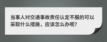 当事人对交通事故责任认定不服的可以采取什么措施，应该怎么办呢？