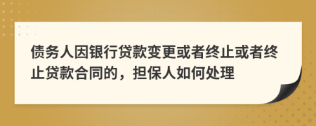 债务人因银行贷款变更或者终止或者终止贷款合同的，担保人如何处理