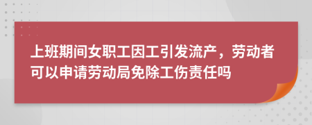 上班期间女职工因工引发流产，劳动者可以申请劳动局免除工伤责任吗