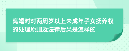 离婚时对两周岁以上未成年子女抚养权的处理原则及法律后果是怎样的