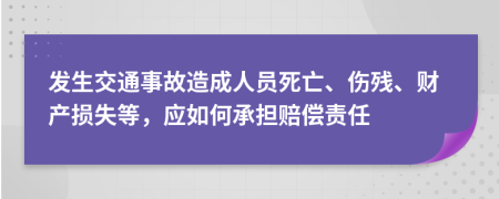 发生交通事故造成人员死亡、伤残、财产损失等，应如何承担赔偿责任