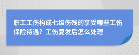 职工工伤构成七级伤残的享受哪些工伤保险待遇？工伤复发后怎么处理