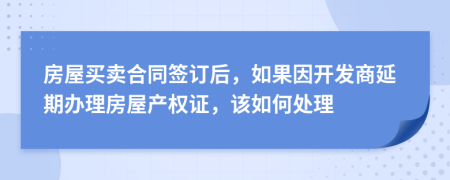房屋买卖合同签订后，如果因开发商延期办理房屋产权证，该如何处理