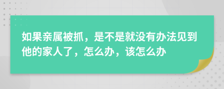 如果亲属被抓，是不是就没有办法见到他的家人了，怎么办，该怎么办