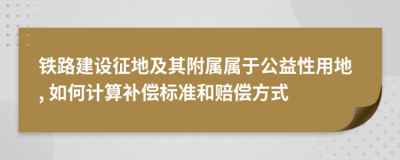 铁路建设征地及其附属属于公益性用地, 如何计算补偿标准和赔偿方式