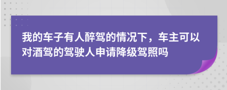 我的车子有人醉驾的情况下，车主可以对酒驾的驾驶人申请降级驾照吗