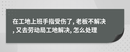 在工地上班手指受伤了, 老板不解决, 又去劳动局工地解决, 怎么处理