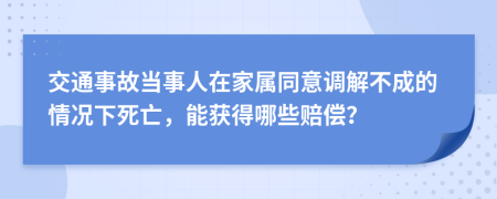 交通事故当事人在家属同意调解不成的情况下死亡，能获得哪些赔偿？