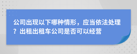 公司出现以下哪种情形，应当依法处理？出租出租车公司是否可以经营