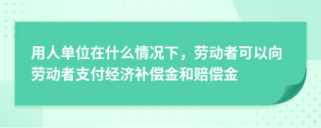 用人单位在什么情况下，劳动者可以向劳动者支付经济补偿金和赔偿金