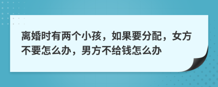 离婚时有两个小孩，如果要分配，女方不要怎么办，男方不给钱怎么办