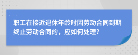 职工在接近退休年龄时因劳动合同到期终止劳动合同的，应如何处理？