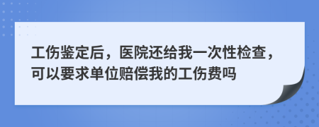 工伤鉴定后，医院还给我一次性检查，可以要求单位赔偿我的工伤费吗