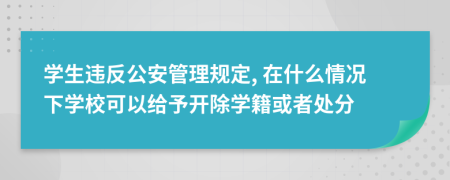 学生违反公安管理规定, 在什么情况下学校可以给予开除学籍或者处分