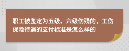 职工被鉴定为五级、六级伤残的，工伤保险待遇的支付标准是怎么样的