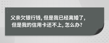 父亲欠银行钱, 但是我已经离婚了, 但是我的信用卡还不上, 怎么办?