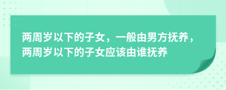 两周岁以下的子女，一般由男方抚养，两周岁以下的子女应该由谁抚养