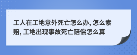 工人在工地意外死亡怎么办, 怎么索赔, 工地出现事故死亡赔偿怎么算