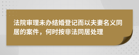 法院审理未办结婚登记而以夫妻名义同居的案件，何时按非法同居处理